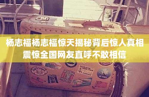 杨志福杨志福惊天揭秘背后惊人真相震惊全国网友直呼不敢相信