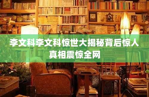 李文科李文科惊世大揭秘背后惊人真相震惊全网