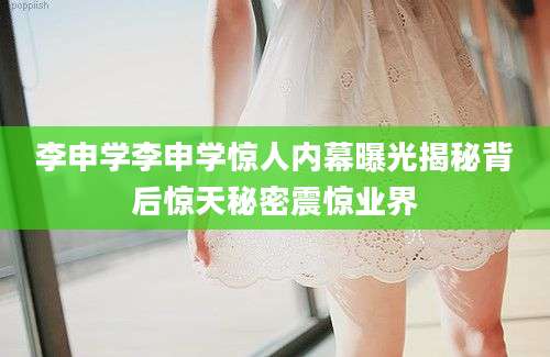 李申学李申学惊人内幕曝光揭秘背后惊天秘密震惊业界