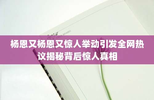 杨恩又杨恩又惊人举动引发全网热议揭秘背后惊人真相