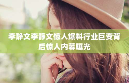 李静文李静文惊人爆料行业巨变背后惊人内幕曝光