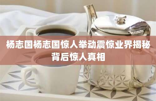 杨志国杨志国惊人举动震惊业界揭秘背后惊人真相