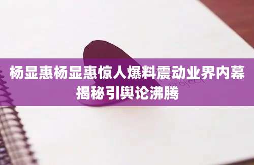 杨显惠杨显惠惊人爆料震动业界内幕揭秘引舆论沸腾