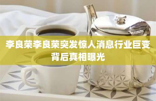 李良荣李良荣突发惊人消息行业巨变背后真相曝光