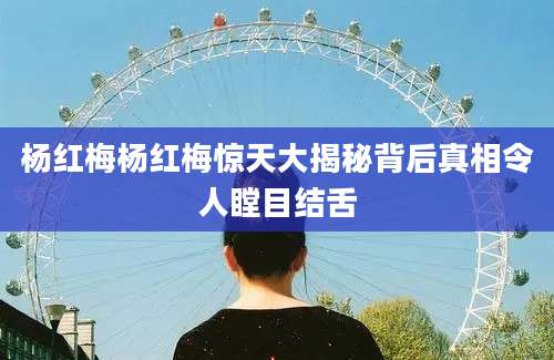 杨红梅杨红梅惊天大揭秘背后真相令人瞠目结舌