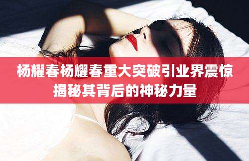 杨耀春杨耀春重大突破引业界震惊揭秘其背后的神秘力量
