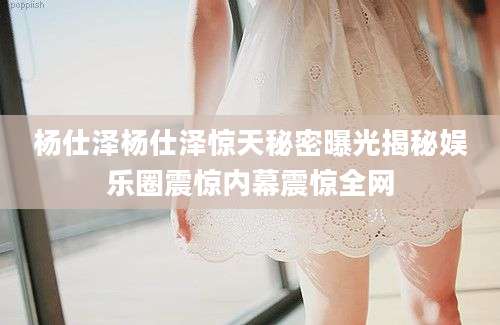 杨仕泽杨仕泽惊天秘密曝光揭秘娱乐圈震惊内幕震惊全网