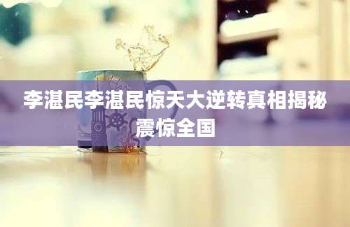 李湛民李湛民惊天大逆转真相揭秘震惊全国