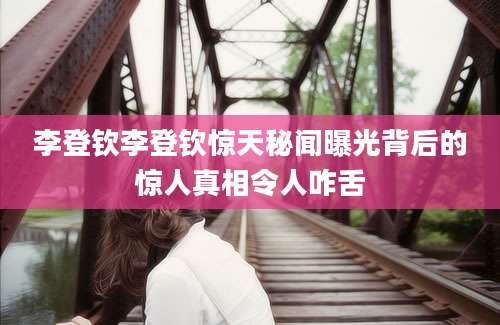 李登钦李登钦惊天秘闻曝光背后的惊人真相令人咋舌