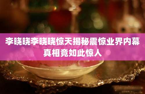 李晓晓李晓晓惊天揭秘震惊业界内幕真相竟如此惊人