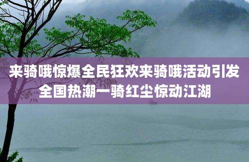 来骑哦惊爆全民狂欢来骑哦活动引发全国热潮一骑红尘惊动江湖