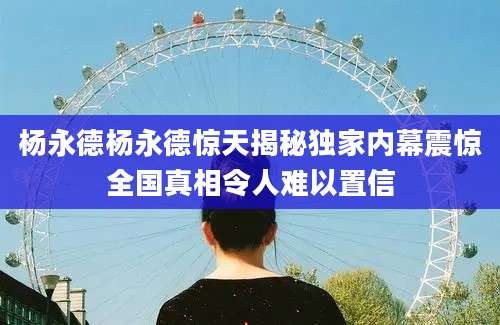 杨永德杨永德惊天揭秘独家内幕震惊全国真相令人难以置信