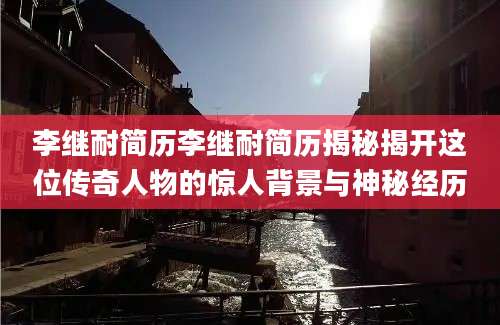李继耐简历李继耐简历揭秘揭开这位传奇人物的惊人背景与神秘经历