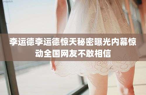 李运德李运德惊天秘密曝光内幕惊动全国网友不敢相信