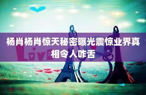 杨肖杨肖惊天秘密曝光震惊业界真相令人咋舌
