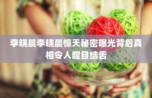 李晓晨李晓晨惊天秘密曝光背后真相令人瞠目结舌