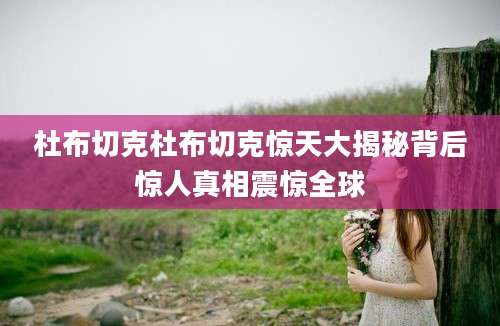杜布切克杜布切克惊天大揭秘背后惊人真相震惊全球
