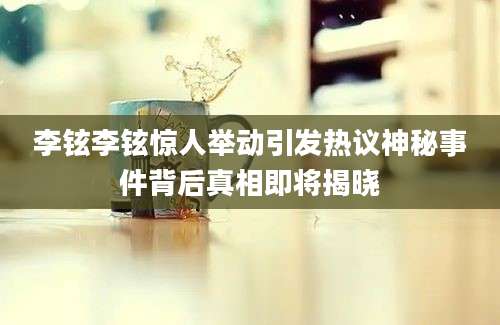 李铉李铉惊人举动引发热议神秘事件背后真相即将揭晓