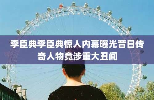 李臣典李臣典惊人内幕曝光昔日传奇人物竟涉重大丑闻