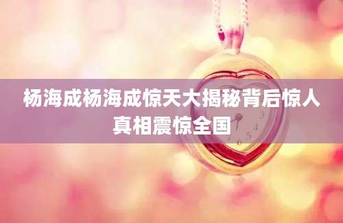 杨海成杨海成惊天大揭秘背后惊人真相震惊全国