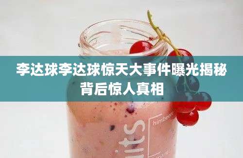 李达球李达球惊天大事件曝光揭秘背后惊人真相