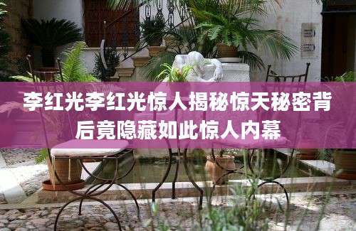 李红光李红光惊人揭秘惊天秘密背后竟隐藏如此惊人内幕