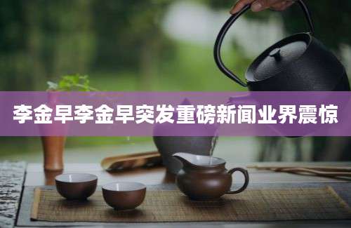 李金早李金早突发重磅新闻业界震惊