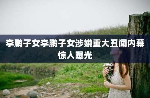 李鹏子女李鹏子女涉嫌重大丑闻内幕惊人曝光