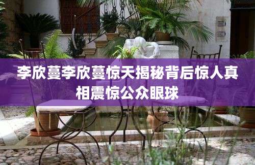 李欣蔓李欣蔓惊天揭秘背后惊人真相震惊公众眼球