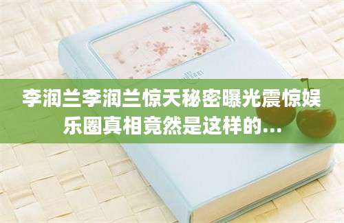 李润兰李润兰惊天秘密曝光震惊娱乐圈真相竟然是这样的...