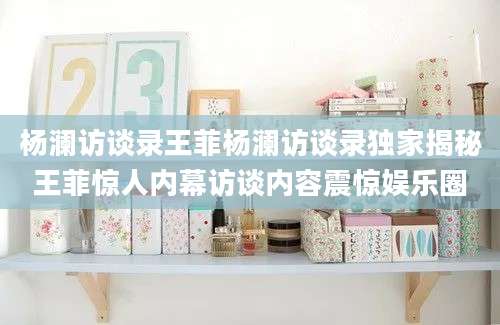 杨澜访谈录王菲杨澜访谈录独家揭秘王菲惊人内幕访谈内容震惊娱乐圈