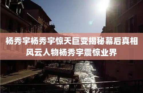 杨秀宇杨秀宇惊天巨变揭秘幕后真相风云人物杨秀宇震惊业界
