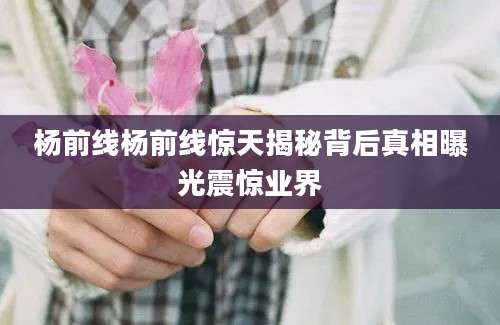 杨前线杨前线惊天揭秘背后真相曝光震惊业界
