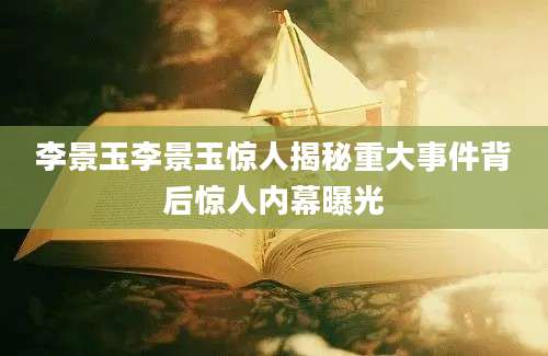 李景玉李景玉惊人揭秘重大事件背后惊人内幕曝光