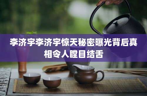 李济宇李济宇惊天秘密曝光背后真相令人瞠目结舌