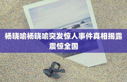 杨晓喻杨晓喻突发惊人事件真相揭露震惊全国