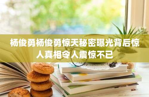 杨俊勇杨俊勇惊天秘密曝光背后惊人真相令人震惊不已