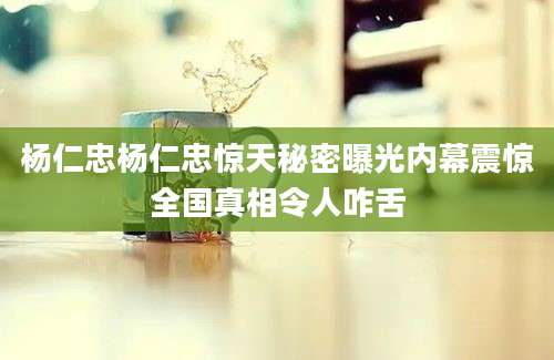 杨仁忠杨仁忠惊天秘密曝光内幕震惊全国真相令人咋舌