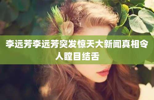 李远芳李远芳突发惊天大新闻真相令人瞠目结舌