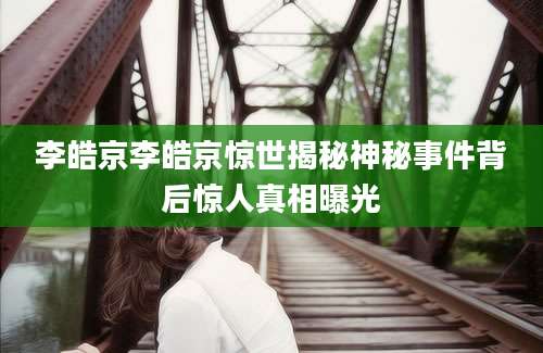 李皓京李皓京惊世揭秘神秘事件背后惊人真相曝光