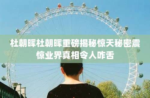 杜朝晖杜朝晖重磅揭秘惊天秘密震惊业界真相令人咋舌