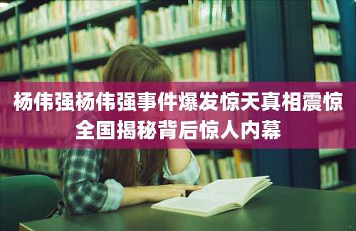 杨伟强杨伟强事件爆发惊天真相震惊全国揭秘背后惊人内幕