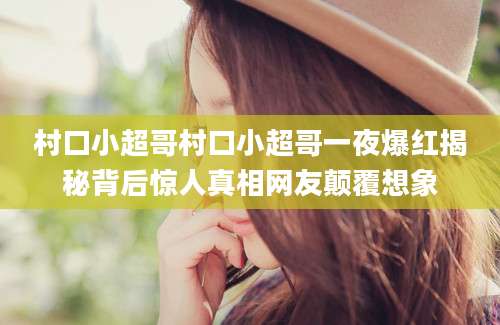 村口小超哥村口小超哥一夜爆红揭秘背后惊人真相网友颠覆想象