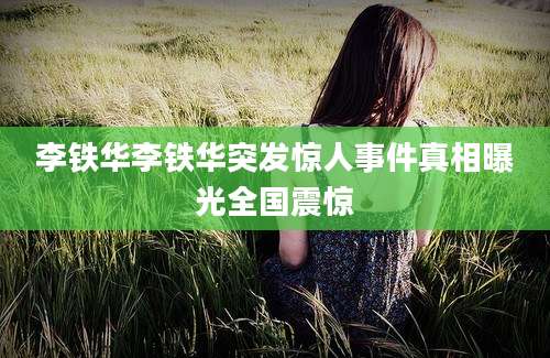 李铁华李铁华突发惊人事件真相曝光全国震惊