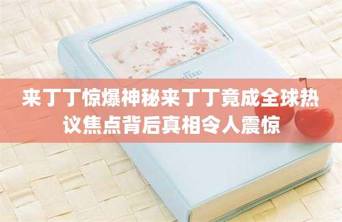 来丁丁惊爆神秘来丁丁竟成全球热议焦点背后真相令人震惊