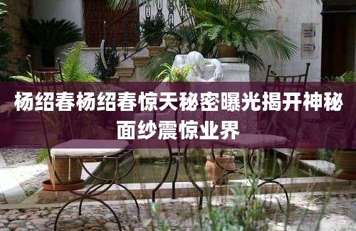 杨绍春杨绍春惊天秘密曝光揭开神秘面纱震惊业界