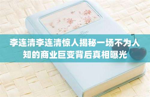 李连清李连清惊人揭秘一场不为人知的商业巨变背后真相曝光