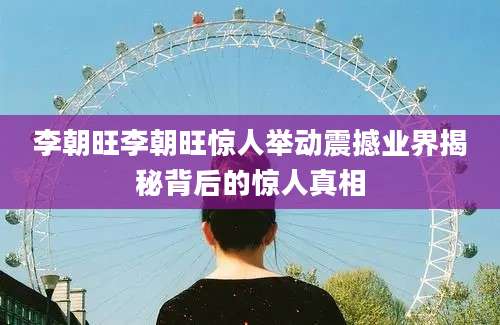 李朝旺李朝旺惊人举动震撼业界揭秘背后的惊人真相