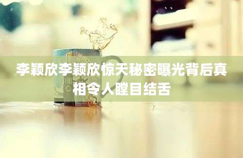 李颖欣李颖欣惊天秘密曝光背后真相令人瞠目结舌