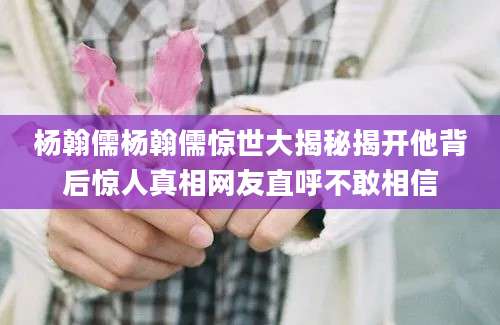 杨翰儒杨翰儒惊世大揭秘揭开他背后惊人真相网友直呼不敢相信